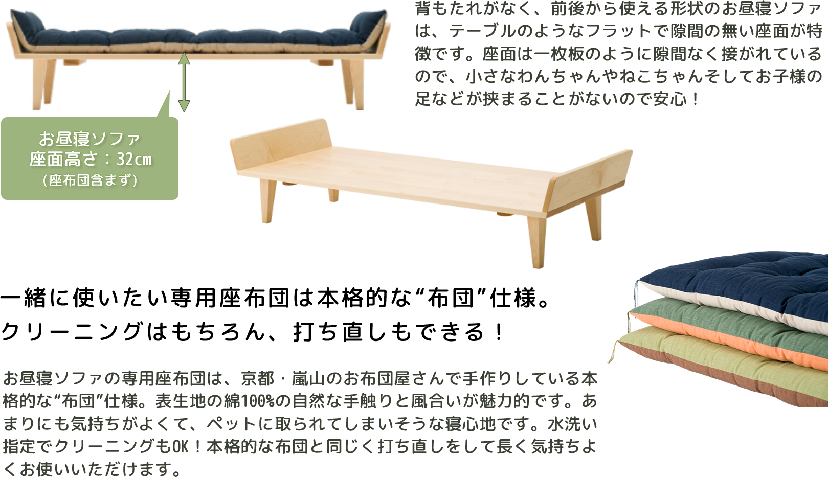 The nap sofa, which has no backrest and can be used from the front and back, features a flat seat with no gaps like a table. The seat is attached like a single board without any gaps, so you can rest assured that small dogs, cats, and children's feet will not get caught. The exclusive floor cushions for the nap sofa are authentic “futon” specifications handmade by a futon shop in Arashiyama, Kyoto. The natural touch and texture of the 100% cotton outer fabric is attractive. It's so comfortable that it feels like it's going to be taken by a pet. Cleaning is also OK by washing with water! You can use it comfortably for a long time by remaking it like a full-fledged futon.